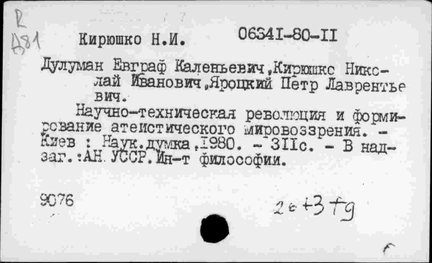 ﻿Кирюшко Н.И. 06341-80-Ц
Дулуман Евграф Каленьевич »Кирешкс Николай Иванович »Яроцкий Пётр Лаврентье вич.
Научно-техническая революция и формирование атеистического мировоззрения. оев : Наук.дутлкаД980. ~'ЗПс. - В над-заг.:АН.УССР.ий-т философии.
9076